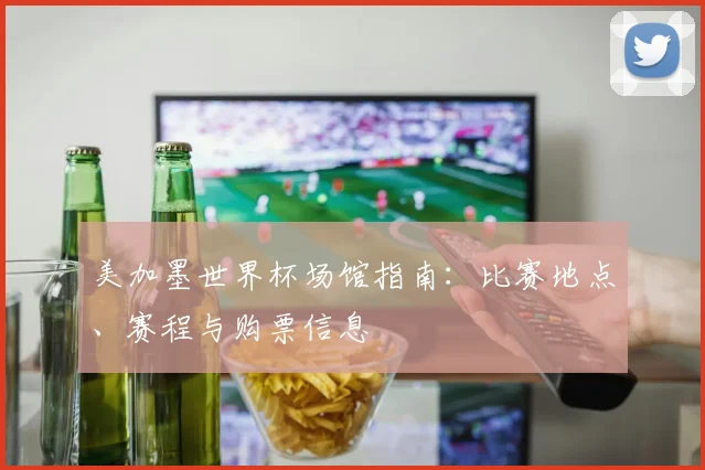 美加墨世界杯场馆指南：比赛地点、赛程与购票信息