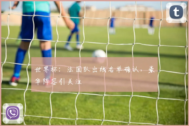 世界杯：法国队出线名单确认，豪华阵容引关注