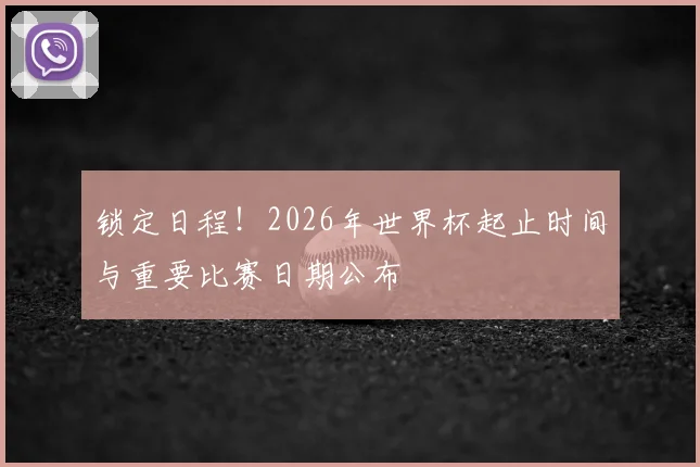 锁定日程！2026年世界杯起止时间与重要比赛日期公布