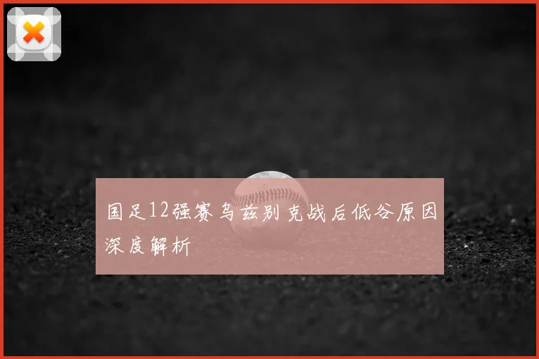 国足12强赛乌兹别克战后低谷原因深度解析
