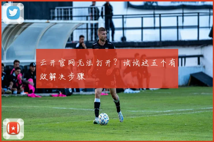 云开官网无法打开？试试这五个有效解决步骤