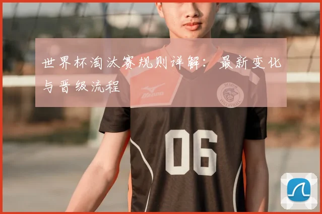 世界杯淘汰赛规则详解：最新变化与晋级流程